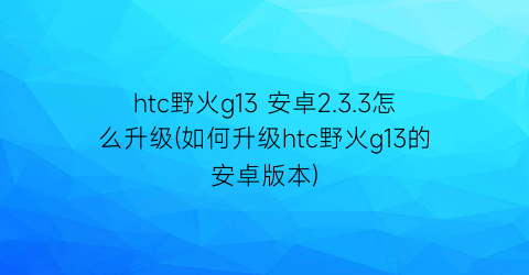htc野火g13安卓2.3.3怎么升级(如何升级htc野火g13的安卓版本)